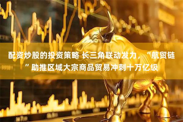 配资炒股的投资策略 长三角联动发力，“航贸链”助推区域大宗商品贸易冲刺十万亿级