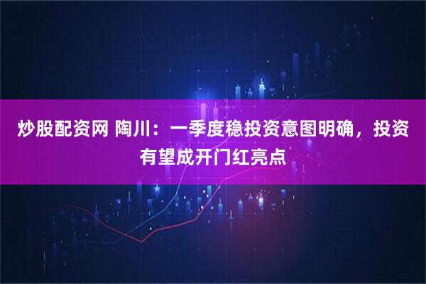 炒股配资网 陶川：一季度稳投资意图明确，投资有望成开门红亮点