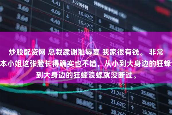 炒股配资网 总裁跪谢耻辱宴 我家很有钱。 非常有钱。 再加上本小姐这张脸长得确实也不错，从小到大身边的狂蜂浪蝶就没断过。