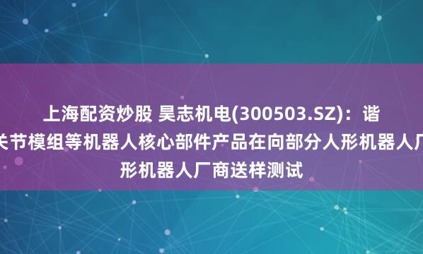 上海配资炒股 昊志机电(300503.SZ)：谐波减速器、关节模组等机器人核心部件产品在向部分人形机器人厂商送样测试