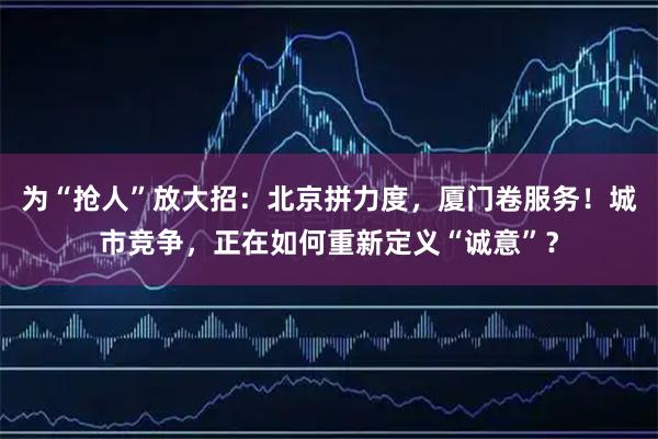为“抢人”放大招：北京拼力度，厦门卷服务！城市竞争，正在如何重新定义“诚意”？