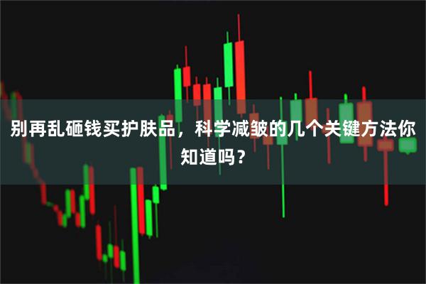 别再乱砸钱买护肤品，科学减皱的几个关键方法你知道吗？