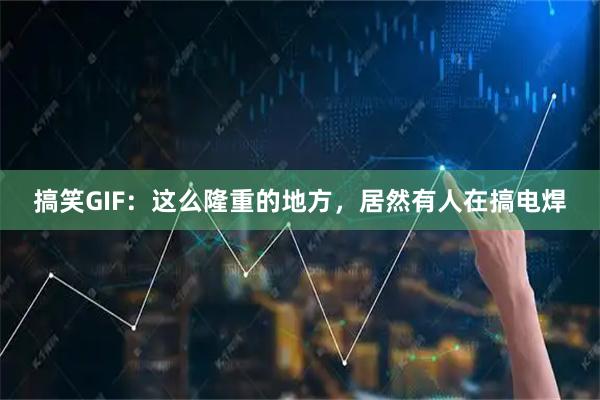 搞笑GIF：这么隆重的地方，居然有人在搞电焊