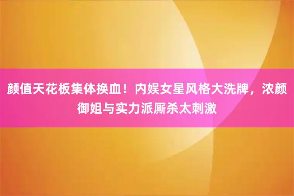 颜值天花板集体换血！内娱女星风格大洗牌，浓颜御姐与实力派厮杀太刺激