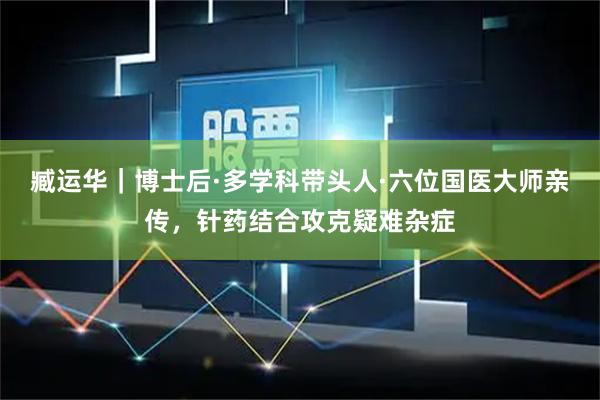 臧运华｜博士后·多学科带头人·六位国医大师亲传，针药结合攻克疑难杂症