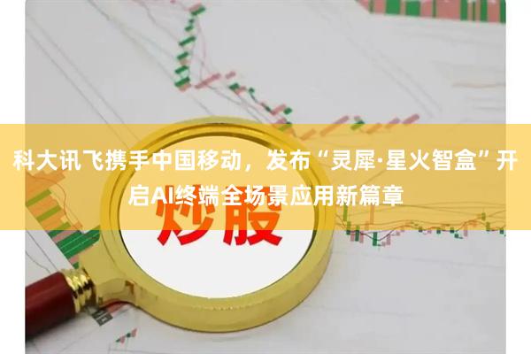 科大讯飞携手中国移动，发布“灵犀·星火智盒”开启AI终端全场景应用新篇章