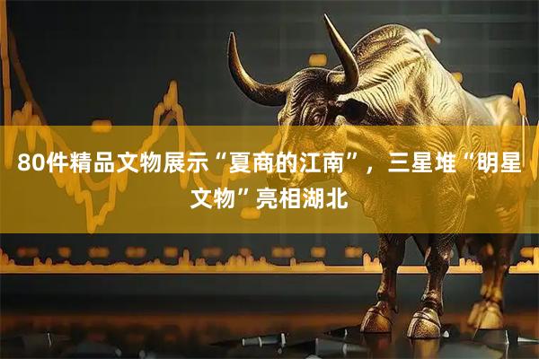 80件精品文物展示“夏商的江南”，三星堆“明星文物”亮相湖北