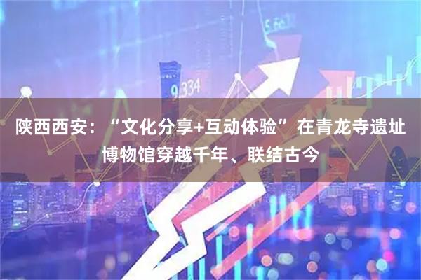 陕西西安：“文化分享+互动体验” 在青龙寺遗址博物馆穿越千年、联结古今