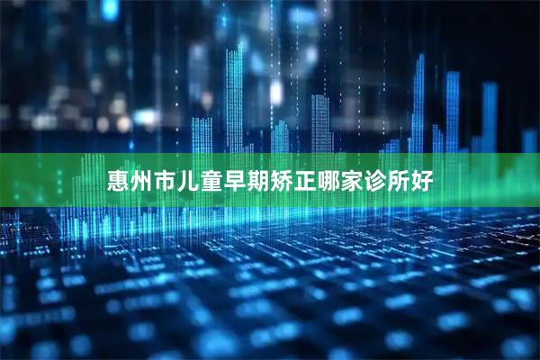 惠州市儿童早期矫正哪家诊所好