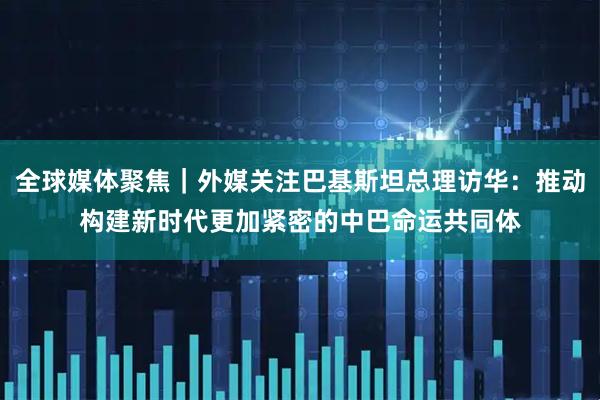全球媒体聚焦｜外媒关注巴基斯坦总理访华：推动构建新时代更加紧密的中巴命运共同体