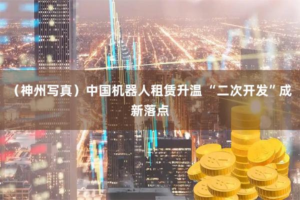 （神州写真）中国机器人租赁升温 “二次开发”成新落点