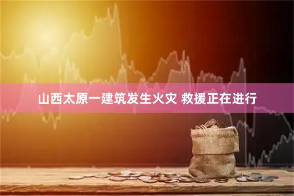 山西太原一建筑发生火灾 救援正在进行