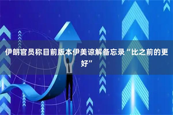 伊朗官员称目前版本伊美谅解备忘录“比之前的更好”
