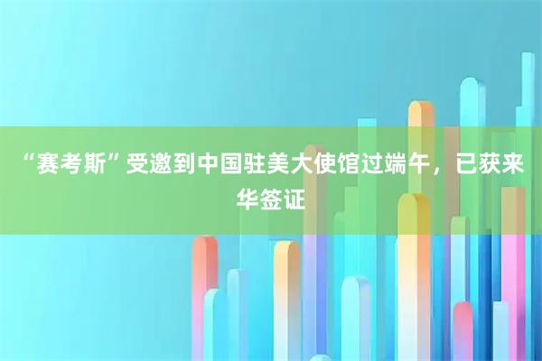 “赛考斯”受邀到中国驻美大使馆过端午，已获来华签证