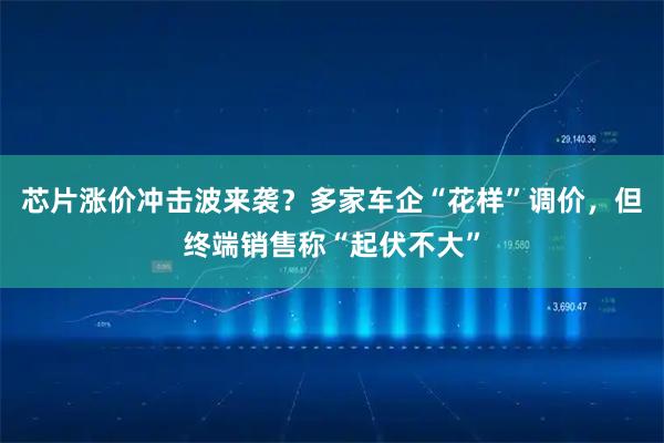 芯片涨价冲击波来袭？多家车企“花样”调价，但终端销售称“起伏不大”