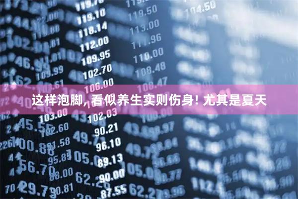 这样泡脚, 看似养生实则伤身! 尤其是夏天