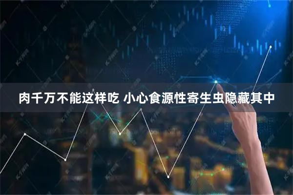 肉千万不能这样吃 小心食源性寄生虫隐藏其中