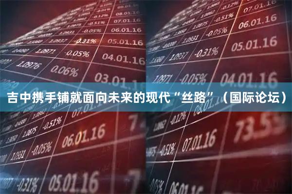 吉中携手铺就面向未来的现代“丝路”（国际论坛）