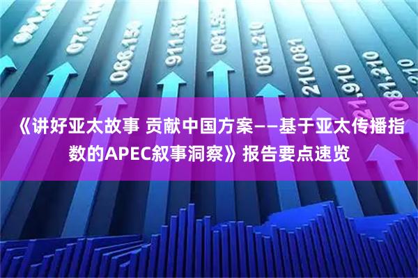 《讲好亚太故事 贡献中国方案——基于亚太传播指数的APEC叙事洞察》报告要点速览