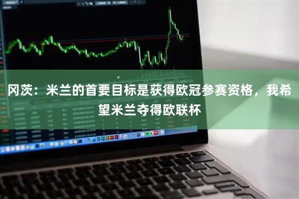 冈茨：米兰的首要目标是获得欧冠参赛资格，我希望米兰夺得欧联杯