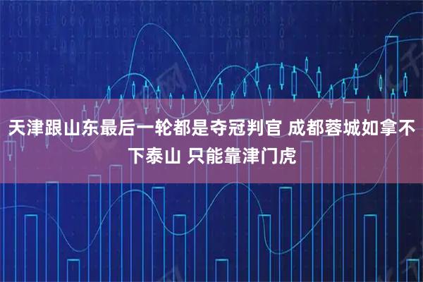 天津跟山东最后一轮都是夺冠判官 成都蓉城如拿不下泰山 只能靠津门虎